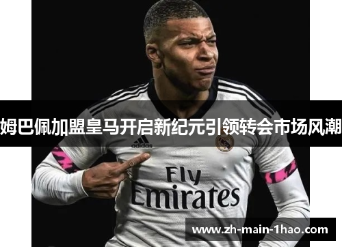 姆巴佩加盟皇马开启新纪元引领转会市场风潮