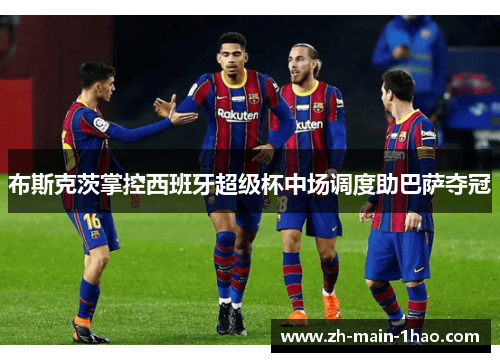 布斯克茨掌控西班牙超级杯中场调度助巴萨夺冠