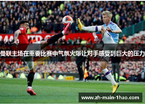 曼联主场在重要比赛中气氛火爆让对手感受到巨大的压力