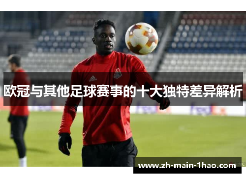 欧冠与其他足球赛事的十大独特差异解析 欧冠与其他足球赛事的十大独特差异解析
