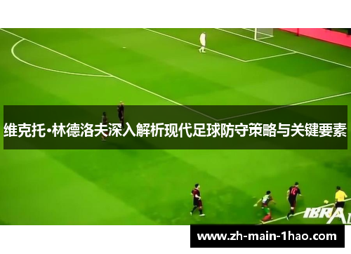 维克托·林德洛夫深入解析现代足球防守策略与关键要素
