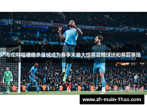 布伦特福德绝杀曼城成为赛季末最大惊喜震撼球迷和英超赛场