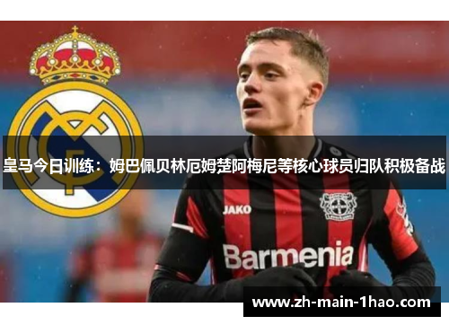 皇马今日训练：姆巴佩贝林厄姆楚阿梅尼等核心球员归队积极备战