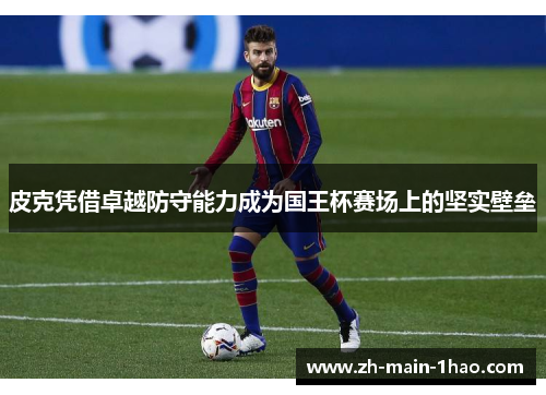 皮克凭借卓越防守能力成为国王杯赛场上的坚实壁垒