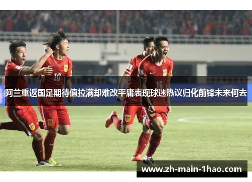 阿兰重返国足期待值拉满却难改平庸表现球迷热议归化前锋未来何去