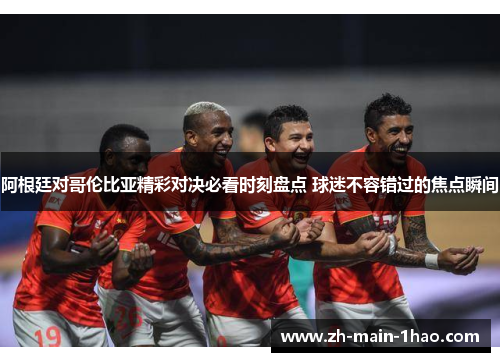 阿根廷对哥伦比亚精彩对决必看时刻盘点 球迷不容错过的焦点瞬间